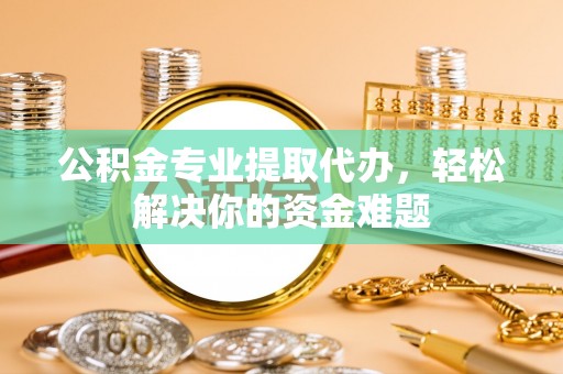 商水公积金专业提取代办，轻松解决你的资金难题