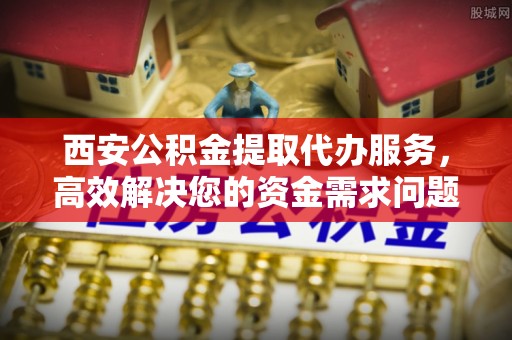 商水西安公积金提取代办服务，高效解决您的资金需求问题