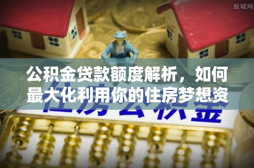 商水公积金贷款额度解析，如何最大化利用你的住房梦想资金