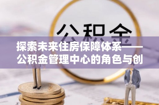 商水探索未来住房保障体系——公积金管理中心的角色与创新