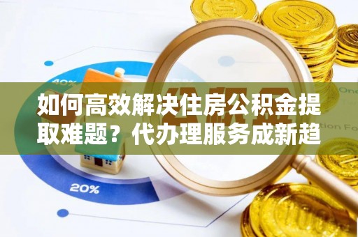 商水如何高效解决住房公积金提取难题？代办理服务成新趋势