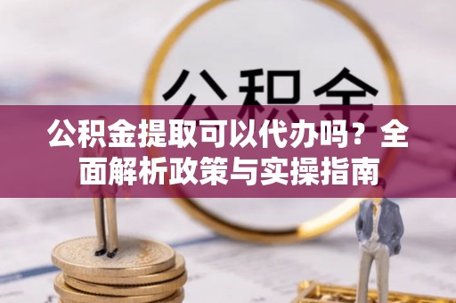 商水公积金提取可以代办吗？全面解析政策与实操指南