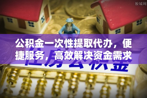 商水公积金一次性提取代办，便捷服务，高效解决资金需求