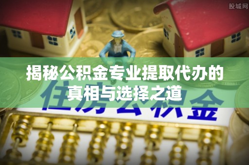 商水揭秘公积金专业提取代办的真相与选择之道