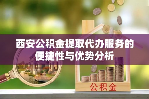 商水西安公积金提取代办服务的便捷性与优势分析