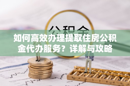 商水如何高效办理提取住房公积金代办服务？详解与攻略