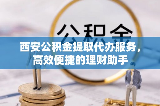 商水西安公积金提取代办服务，高效便捷的理财助手