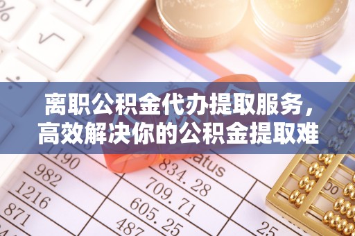 商水离职公积金代办提取服务，高效解决你的公积金提取难题