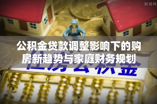 商水公积金贷款调整影响下的购房新趋势与家庭财务规划