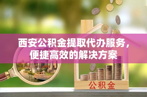 商水西安公积金提取代办服务，便捷高效的解决方案