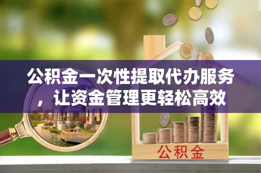 商水公积金一次性提取代办服务，让资金管理更轻松高效