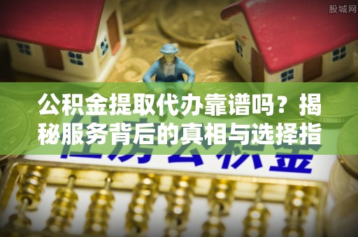 商水公积金提取代办靠谱吗？揭秘服务背后的真相与选择指南