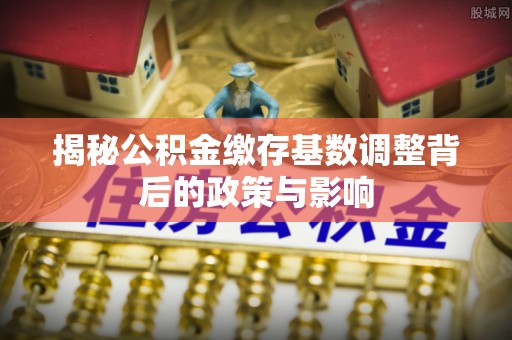 商水揭秘公积金缴存基数调整背后的政策与影响