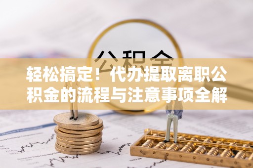 商水轻松搞定！代办提取离职公积金的流程与注意事项全解析