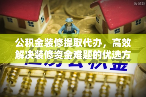 商水公积金装修提取代办，高效解决装修资金难题的优选方案