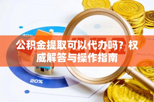 商水公积金提取可以代办吗？权威解答与操作指南