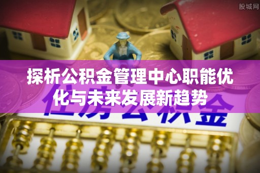 商水探析公积金管理中心职能优化与未来发展新趋势