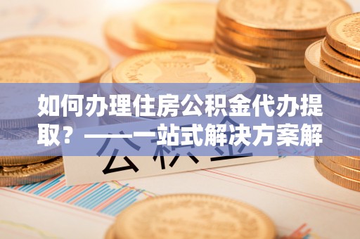 商水如何办理住房公积金代办提取？——一站式解决方案解析